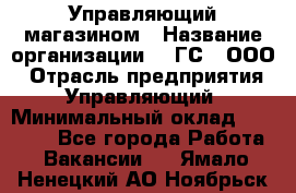 Управляющий магазином › Название организации ­ "ГС", ООО › Отрасль предприятия ­ Управляющий › Минимальный оклад ­ 35 000 - Все города Работа » Вакансии   . Ямало-Ненецкий АО,Ноябрьск г.